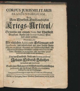 Corpus Iuris Militaris Brandenburgicum : So vorhin mit einigen Notis des Churfürstl. Brandenb. Raths und General-Auditeur Eberhard Hoyer versehen/ Nunmehro aber Mit nützlichen Additionen/ Erklärungen und Quaestionen/ und insonderheit mit einer kurtzen Anleitung von den Kriegs-Gerichten und derselben Unterscheid/ wie auch auf was Art heutiger Gewohnheit nach bey denen General- und Unter-Gerichten zu procediren/ und was dabey quoad formalia und sonsten in acht zu nehmen; Von ... Johann Friderich Schultzen vermehret und illustriret ; Sam[m]t einen Anhang von verschiedenen Churfürstlichen publicirten und des Kriegs-Wesen concernirenden Edicten Placaten und Verordnungen