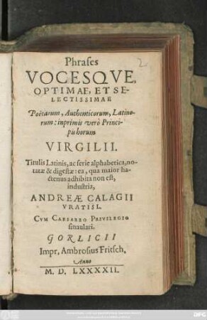 Phrases || VOCESQVE,|| OPTIMAE, ET SE-||LECTISSIMAE || Poëtarum, Authenticorum, Latino-||rum: inprimis verò Princi-||pis horum || VIRGILII.|| Titulis Latinis, ac serie alphabetica, no-||tatae & digestae: ea, qua maior ha-||ctenus adhibita non est,|| industria,|| ANDREAE CALAGII || VRATISL.||