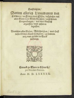 Kunstbüchlin/|| Darinn allerley Lineamenten von || Gesichtern/ an Händen vnnd Füssen/ deßgleichen viel || alten Mann vnnd Weibs Trachten/ auch schönen || Kriegssristungen/ wol vnnd künstlich || abgerissen/ vnnd zusamen begriffen.|| Newlichen allen Malern/ Bildschnitzlern/ vnnd sonst || dieser löblichen Kunst Liebhabern/ zu sonderm || nutz vnnd gefallen in Truck || verfertigt.||