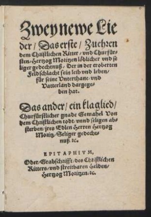 Zwey newe Lie||der/ Das erste/ Zu ehren || dem Christlichen Ritter/ vnd Churfuer=||sten/ Hertzog Moritzen lœblicher vnd se||liger gedechtnuß/ Der in der eroberten || Feldschlacht sein leib vnd leben/|| ... dargege=||ben hat.|| Das ander/ ein klaglied/|| Churfuerstlicher gnade Gemahel Von || dem Christlichen todt ... || jres Edlen Herren Hertzog || Moritz ... || EPITAPHIVM,|| Oder/ Grabschrifft/ des Christlichen || Ritters/ vnd streitbaren Helden/|| Hertzog Moritzen/ [et]c.||