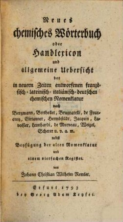 Neues chemisches Wörterbuch oder Handlexicon und allgemeine Uebersicht der in neuern Zeiten entworfenen französisch- lateinisch- italiänisch- deutschen chemischen Nomenklatur : nach Bergmann, Berthollet, Brugnatelli, de Fourcroy, Girtanner, Hermbstaedt, Jacquin, Lavoisier, Leonhardi, de Morveau, Weigel, Scherer u. v. a. m.; nebst Beyfügung der alten Nomenklatur und einem vierfachen Register