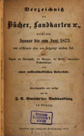 Verzeichniß der Bücher, Landkarten &c., welche vom ... bis ... neu erschienen oder neu aufgelegt worden sind : mit Angabe der Seitenzahl, der Verleger, der Preise, literarischen Nachweisungen und einer wissenschaftlichen Übersicht. 1873