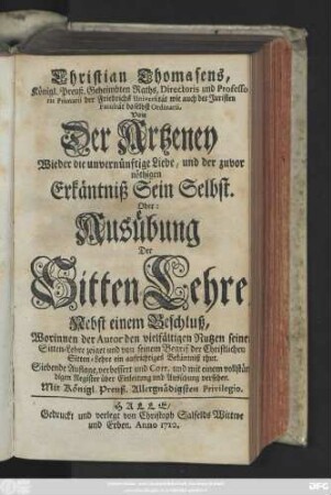 Christian Thomasens, Königl. Preuß. Geheimbten Raths, Directoris und Professoris Primarii der Friedrichs Universität ... Von Der Artzeney Wieder die unvernünftige Liebe, und der zuvor nöthigen Erkäntniß Sein Selbst. Oder: Ausübung Der Sitten-Lehre : Nebst einem Beschluß, Worinnen der Autor den vielfältigen Nutzen seiner Sitten-Lehre zeiget und von seinem Begrif der Christlichen Sitten-Lehre ein auffrichtiges Bekäntniß thut