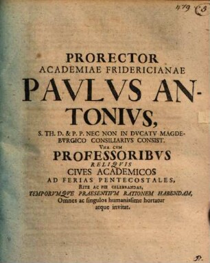 Prorector Academiae Fridericianae Pavlvs Antonivs, S. Th. D. & P.P. Nec Non In Dvcatv Magdebvrgico Consiliaribvs Consist. Vna Cvm Professoribvs Reliqvis Cives Academicos Ad Ferias Pentecostales Rite Ac Pie Celebrandas, Temporvmqve Praesentivm Rationem Habendam, Omnes ac singulos humanissime hortatur atque invitat