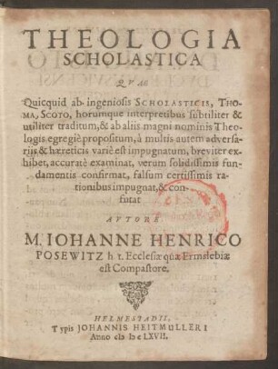 Theologia Scholastica : Quae Quicquid ab ingeniosis Scholasticis, Thoma, Scoto, horumque interpretibus subtiliter & utiliter traditum, & ab aliis magni nominis Theologis egregie propositum, a multis autem adversariis ... varie est impugnatum, breviter exhibet, accurate examinat ...