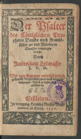 Der Psalter || des Königlichen Pro=||pheten Dauids nach Frantzö=||sischer art vnd Melodey in || Deutsche reimen ge=||bracht.|| Durch || Ambrosium Lobwasser || I. V. D.|| Mit vier stimmen vnterschiedlich || gedruckt/ dergleichen zuuor noch niemals || außgangen/ Vnd ist in diesem Buch || geführet der ||