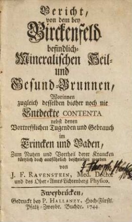 Bericht von dem bey Birckenfeld befindlich-mineralischen Heil- und Gesund-Brunnen : worinnen zugleich desselben bisher noch nie entdeckte Contenta nebst denen vortrefflichen Tugenden und Gebrauch im Trincken und Baden, zum Nutzen und Vortheil derer Krancken kürtzlich doch ausführlich beschrieben worden