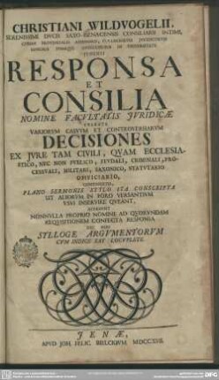 Christiani Wildvogelii, Serenissimi Ducis Saxo-Isenacensis Consiliarii Intimi, Curiae Provincialis Assessoris, Collegiorum Iuridicorum Senioris Itemque Antecessoris In Universitate Ienensi Responsa Et Consilia : Nomine Facultatis Iuridicae Exarata Variorum Casuum Et Controversiarum Decisiones ... Continentia, Plano Sermonis Stylo Ita Conscripta ...