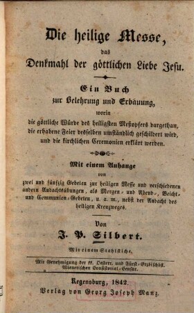 Die heilige Messe, das Denkmahl der göttlichen Liebe Jesu : ein Buch zur Belehrung und Erbauung, worin die göttliche Würde des heiligsten Meßopfers dargethan, die erhabene Feier desselben umständlich geschildert wird, und die kirchlichen Ceremonien erklärt werden ; mit einem Anhange von zwei und fünfzig Gebeten zur heiligen Messe ... : mit einem Stahlstiche