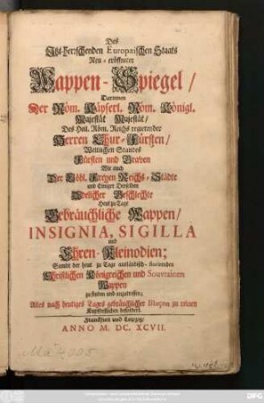 Des Itzt-herrschenden Europaeischen Staats Neu-eröffneter Wappen-Spiegel : Darinnen Der Röm. Käyserl. Röm. Königl. Majestät Majestät/ Des Heil. Röm. Reichs regierender Herren Chur-Fürsten/ Weltlichen Standes Fürsten und Graven Wie auch Der Löbl. Freyen Reichs-Städte und Einiger Derselben Adelicher Geschlechte Heut zu Tage Gebräuchliche Wappen/ Insignia, Sigilla und Ehren Kleinodien ; Sambt der heut zu Tage ausländisch-florirenden Christlichen Königreichen und Souvrainen Wappen zu finden und anzutreffen ...