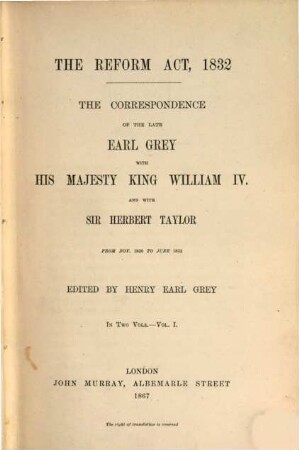 The Correspondence of the late Charles Earl Grey with His Majesty King William IV. and with Sir Herbert Taylor from Nov. 1830 to June 1832 : The Reform Act, 1832. Edited by Henry Earl Grey. In 2 Volumes. I