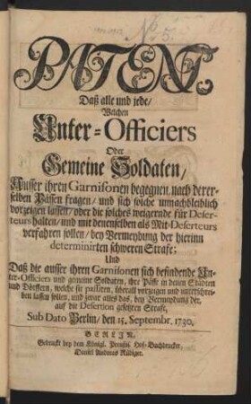 Patent, Daß alle und jede/ Welchen Unter-Officiers Oder Gemeine Soldaten/ Ausser ihren Garnisonen begegnen, nach dererselben Pässen fragen/ und sich solche unnachbleiblich vorzeigen lassen/ oder die solches weigernde für Deserteurs halten/ und mit denenselben als Mit-Deserteurs verfahren sollen/ bey Vermeydung der hierinn determinirten schweren Strafe; Und Daß die ausser ihren Garnisonen sich befindende Unter-Officiers und gemeine Soldaten, ihre Pässe in denen Städten und Dörffern, welche sie passiren, überall vorzeigen und unterschreiben lassen sollen, und zwar alles das, bey Vermeydung der, auf die Desertion gesetzten Strafe : Sub Dato Berlin/ den 15. Septembr. 1730