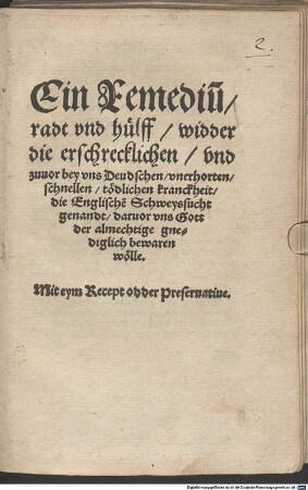 Ein Remediu[m] radt vnd hülff widder die erschrecklichen vnd zuuor bey vns Deudschen vnerhorten schnellen tödlichen kranckheit die Englische[n] Schweyssucht genandt daruor vns Gott der almechtige gnediglich bewaren wölle : Mit eym Recept odder Preseruatiue