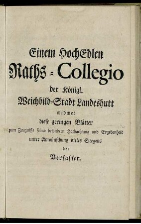 Einem Hoch Edlen Raths-Collegio der königl. Weichbild-Stadt Landeshutt widmet diese geringen Blätter zum Zeugniße seiner besondern Hochachtung und Ergebenheit unter Anwünschung vieles Seegens der Verfasser.