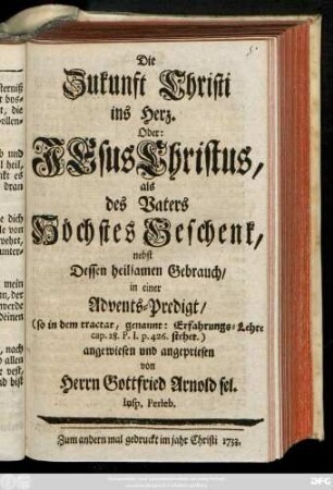 Die Zukunft Christi ins Herz. Oder: Jesu Christus als des Vaters Höchstes Geschenk : nebst Dessen heilsamen Gebrauch ; in einer Advents-Predigt, (so in dem tractat, genannt: Erfahrung-Lehre cap. 28. P. I. p. 426 stehet.) angewiesen und angepriesen