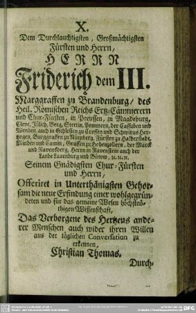 X. Dem Durchlauchtigsten, Großmächtigsten Fürsten und Herrn, Herrn Friderich dem III. Marggraffen zu Brandenburg, des Heil. Römischen Reichs Ertz-Cämmerern und Chur-Füsten ... Seinem Gnädigsten Chur-Füsten und Herrn, Offeriret in Unterthänigsten Gehorsam die neue Erfindung einer wohlgegründeten und für das gemeine Wesen höchtsnöthigen Wissenschaft, Das Verborgene des Hertzens anderer Menschen auch wider ihren Willen aus der täglichen Conversation zu erkennen, Christian Thomas