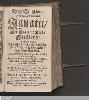 Dreyfache Glory Deß heiligen Vatters Jgnatii/ Der Societät Jesu Stiffters : Welche ihm erworben Seine Wunderbahrliche Heiligkeit/ Seine Krafft in Wunderzeichen/ Sein himmlische Lehr/ Und heylsambste Anweisung der Seelen zum ewigen Leben/ Durch den Weeg der geistlichen Ubungen. So allhier zu grösserer Erkandtnuß/ und Ehr Gotes/ Wie auch Zu Verehrung deß H. Jgnatii/ als eines sonderbahren Fürsprechers in allerhand Nöthen/ vorgestellt wird