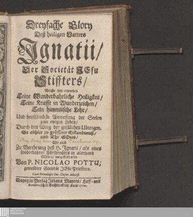 Dreyfache Glory Deß heiligen Vatters Jgnatii/ Der Societät Jesu Stiffters : Welche ihm erworben Seine Wunderbahrliche Heiligkeit/ Seine Krafft in Wunderzeichen/ Sein himmlische Lehr/ Und heylsambste Anweisung der Seelen zum ewigen Leben/ Durch den Weeg der geistlichen Ubungen. So allhier zu grösserer Erkandtnuß/ und Ehr Gotes/ Wie auch Zu Verehrung deß H. Jgnatii/ als eines sonderbahren Fürsprechers in allerhand Nöthen/ vorgestellt wird