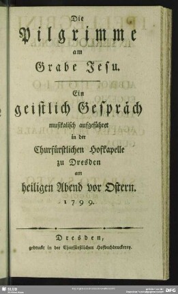 Die Pilgrimme am Grabe Jesu : Ein geistlich Gespräch musikalisch aufgeführet in der Churfürstlichen Hofkapelle zu Dresden am heiligen Abend vor Ostern 1799