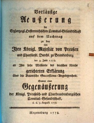 Vorläufige Aeußerung der Erzherzogl. Oesterreichischen Comitial-Gesandtschaft auf den Nachtrag zu der von Jhro Königl. Majestät von Preußen und Churfürstl. Durchl. zu Brandenburg den 3. Julii 1778. an Ihre hohe Mitstände des deutschen Reichs gerichteten Erklärung über die Baierische Successions-Angelegenheit : Sammt einer Gegenäußerung der Königl. Preußisch- und Churbrandenburgischen Commitial-Gesandtschaft, d. d. 3. Augusti 1778.