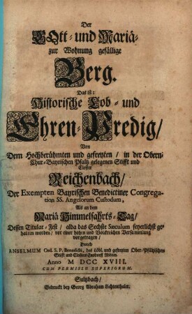 Der Gott- und Mariä- zur Wohnung gefällige Berg. Das ist: Historische Lob- und Ehren-Predig, Von Dem Hochberühmten und gefreyten, in der Obern- Chur-Bayrischen Pfaltz gelegenen Stifft und Closter Reichenbach, Der Exempten Bayrischen Benedictiner Congregation Ss. Angelorum Custodum : Als an dem Mariä Himmelfahrts-Tag, Dessen Titular-Fest, alda das Sechste Saeculum feyerlichst gehalten worden, vor einer hohen und Volckreichen Versammlung vorgetragen