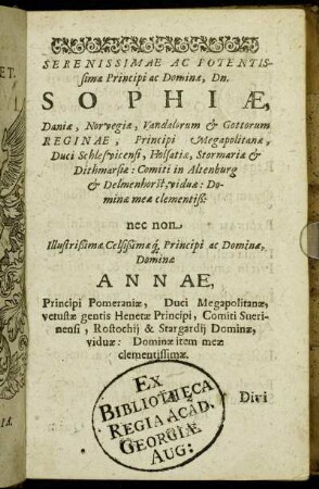 Serenissimæ Ac Potentissimæ Principi ac Dominæ, Dn. Sophiæ, Daniæ, Norvegiæ Vandalorum & Gottorum Reginæ [...] Dominæ Annæ Principi Pomeraniæ [...]