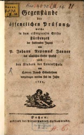 Gegenstände der öffentlichen Prüfung, welche in dem cisterzienser Stifte Fürstenzell der studirenden Jugend von P. Johann Nepomuck Janner des nämlichen Stifts Profeß und den Kindern der Trivialschule von Lorenz Rauch Schullehrer vorgetragen worden sind im Jahre 1799.