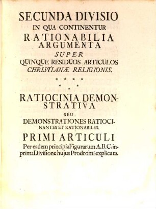 Prodromus. Christiano-Discretus Ac Manuductivus Ad Ovile Christi Unum Per Ratiocinia Demonstrativa Rationali Doctrinae & Veritatis Urim & Thumim insculpta, seu clara ex Principiis veris, notis, certis, primitivis, universalibus, seu generalibus eisque in Natura & Ratione fundatis ... De Omnibus Articulis Fidei, In Quibus Discreti Christiani Plerumque Conveniunt, 2. Secunda Divisio In Qua Continentur Rationabilia Argumenta Super Quinque Residuos Articulos Christianae Religionis : Ratiocinia Demonstrativa Seu Demonstrationes Ratiocinantes Et Rationabiles. Primi Articuli Per eadem principia Figurarum A.B.C. inprima Divisione huius Prodromi explicata