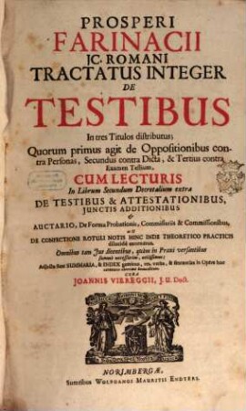 Prosperi Farinacii IC. Romani Tractatus Integer De Testibus : In tres Titulos distributus; Quorum primus agit de Oppositionibus contra Personas, Secundus contra Dicta, & Tertius contra Examen Testium ; Cum Lecturis In Librum Secundum Decretalium extra De Testibus & Attestationibus, Iunctis Additionibus & Auctario, De Forma Probationis, Commissariis & Commissionibus, ut & De Confectione Rotuli Notis Hinc Inde Theoretico Practicis dilucide exornatus ... ; Adiecta sunt Summaria, & Index geminus, res, verba, & sententias in Opere hoc contentas uberrime demonstrans