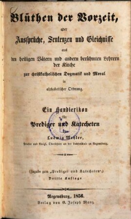 Blüthen der Vorzeit, oder Aussprüche, Sentenzen und Gleichnisse aus den heiligen Vätern und andern berühmten Lehrern der Kirche zur christkatholischen Dogmatik und Moral in alphabetischer Ordnung : ein Handlexikon für Prediger und Katecheten ; (Zugabe zum "Prediger und Katecheten")