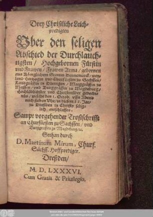 Drey Christliche Leich=||predigten || Vber den seligen || Abschied der Durchlauch=||tigsten ... || Frawen Anna/ gebornen || aus Königlichem Stamm Dennemarck/ wey=||land Hertzogin vnd Churfürstin zu Sachssen/|| Landgräffin in Düringen/ Marggräffin zu || Meissen/ vnd Burggräffin zu Magdeburg/|| ... welche den 1. Octob. ... || in diesem 85. Jar/|| zu Dreßden in Christo selig=||lich entschlaffen.|| Sampt vorgehender Trostschrifft || an Churfürsten zu Sachssen ... || Gethan durch || D. Martinum Mirum, Churf.|| Sächss. Hoffprediger.||