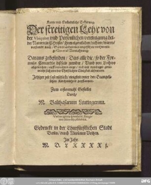 Kurtze vnd Gr[ue]ndtliche Erklerung.|| Der streitigen Lehr von || der Vbiquitet vnd Pers[oe]nlichen vereinigung bei=||der Naturn in CHristo ... || Sampt andere ... || General Vermahnung/|| Daraus zubefinden/ Das alle die/ so der For=||mulae Concordiae dißfals zuwider/ Vnnd von Luthero || abgewichen/ auff vnrechten wege/ vnd ... || sich von der Christlichen Einigkeit absondern.|| ... Zum erstenmahl Gestellet || Durch/|| M. Balthasarum Leutingerum.||