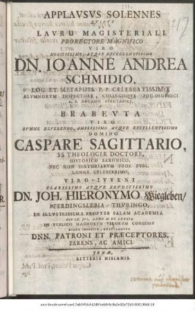 Applausus Solennes Quibus Lauru Magisteriali. Prorectore Magnifico Viro Nobillissimo, Atque Excellentissimo Dn. Ioanne Andrea Schmidio, Log. Et. Metaphys. P. P. Celebratissimo, Alumnorum Inspectore, Collegiique Philosophici H. T. Decano Spectabili, A Brabeuta Viro Summe Reverendo, Amplissimo Atque Excellentissimo Domino Caspare Sagittario, SS. Theologiae Doctore, Historico Saxonico, Nec Non Historiarum Prof. Publ. Longe Celeberrimo, Viro-Iuveni Clarissimo Atque Eruditissimo Dn. Joh. Hieronymo Wiegleben/ Pferdingslebia-Thuringo, In Illustrissima Propter Salam Academia Die IX. Iul. Anno M DC LXXXIX. In Publico Magnorum Virorum Consessu Digne Imposita, Gratulantur Dnn. Patroni Et Praeceptores, Parens, Ac Amici