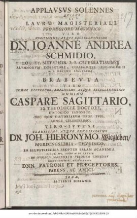 Applausus Solennes Quibus Lauru Magisteriali. Prorectore Magnifico Viro Nobillissimo, Atque Excellentissimo Dn. Ioanne Andrea Schmidio, Log. Et. Metaphys. P. P. Celebratissimo, Alumnorum Inspectore, Collegiique Philosophici H. T. Decano Spectabili, A Brabeuta Viro Summe Reverendo, Amplissimo Atque Excellentissimo Domino Caspare Sagittario, SS. Theologiae Doctore, Historico Saxonico, Nec Non Historiarum Prof. Publ. Longe Celeberrimo, Viro-Iuveni Clarissimo Atque Eruditissimo Dn. Joh. Hieronymo Wiegleben/ Pferdingslebia-Thuringo, In Illustrissima Propter Salam Academia Die IX. Iul. Anno M DC LXXXIX. In Publico Magnorum Virorum Consessu Digne Imposita, Gratulantur Dnn. Patroni Et Praeceptores, Parens, Ac Amici