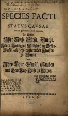 Species Facti Et Statvs Cavsae Tam in possessorio quam petitorio In Sachen Ihro Hoch-Fürstl. Durchl. Herrn Landgraf Wilhelms zu Hessen-Cassel, als jetzt-regierenden Graffen zu Hanau Contra Ihro Chur-Fürstl. Gnaden und Dero Ertz-Stifft zu Mayntz, Den Hanauischen Antheil am Frey-Gericht vor dem Berg Welmitzheim betreffend : Cum Adjunctis sub. Lit. A. B. C. ...