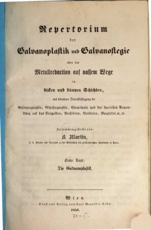 Repertorium der Galvanoplastik u. Galvanostegie oder der Metallreduction auf nassem Wege in dicken u. dünnen Schichten, mit besonderer Berücksichtigung der Galvanographie, Glyphographie, Chemitypie u. der speciellen Anwendung das Vergolden, Versilbern, Verbleien, Verzinken etc.. 1, Die Galvanoplastik