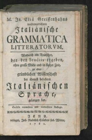 M. Jo. Eliä Greiffenhahns wohleingerichtete Italiänische Grammatica Litteratorum : Wodurch ein Teutscher, der den Studiis ergeben, ohne grosse Mühe und in kurzer Zeit, zu einer gründlichen Wissenschaft der überall beliebten Italiänischen Sprache, gelangen kan