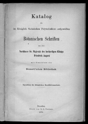 Titelblatt; Katalog der im Königlich Sächsischen Polytechnikum aufgestellten Botanischen Schriften aus dem Nachlasse Sr. Majestät des hochseligen Königs Friedrich August, mit Einschluss der Bienert'schen Bibliothek, Dresden, B. G. Teubner, 1876, 76 S.