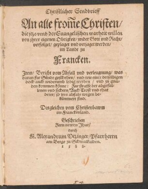 Christlicher Sendbrieff || An alle frõme Christen/|| die jtzo vmb der Euangelischen warheit willen || von jhrer eigenen Obrigkeit/ wider Gott vnd Recht/|| verfolget/ geplaget vnd verjaget werden/|| im Lande zu || Francken.|| Jtem/ Bericht vom Abfall vnd verleugnung/ was || daran fur Suende geschehen ... || Desgleichen vom Christenbawm || im Franckenland.|| Geschrieben || ... durch || M. Alexandrum Vtzinger/ Pfarrherrn || am Berge zu Schmalkalden.||