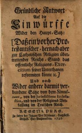 Gründliche Antwort auf die Einwürffe wider den Haupt-Satz, daß ein vorher protestantischer, hernach aber zur catholischen Religion übertretender Reichs-Stand das öffentliche Religions-Exercitium seiner Unterthanen reformiren könne ec. : Und noch Wider andere darmit verbundene Sätze von dem Simultaneo "von der Jurisdictione Ecclesiastica" und von der Religions-Verfassung im Teutschen Reich