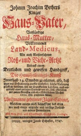 Johann Joachim Bechers Kluger Haus-Vater, Verständige Haus-Mutter, Vollkommener Land-Medicus, Wie auch Wohlerfahrner Roß- und Viehe-Artzt : Nebenst einem Deutlichen und gewissen Handgriff, Die Haushaltungs-Kunst Innerhalb 24. Stunden zu erlernen ... Weidmanns geheimes Jäger-Cabinet, Welchem anietzo noch beygefüget des edlen [!] wie auch einige nützliche und nöthige Rechts- und andere Formularien