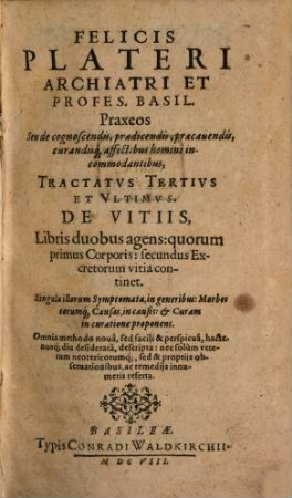 Felicis Plateri Archiatri Et Profes. Basil. Praxeos Seu de cognoscendis, praedicendis, praecauendis, curandisq[ue] affectibus homini incommodantibus Tractatvs, 3. De Vitiis ...