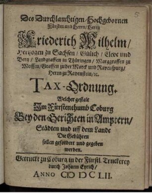 Des Durchlauchtigen/ Hochgebornen Fürsten und Herrn/ Herrn Friederich Wilhelm/ Hertzogen zu Sachsen ... Tax-Ordnung. Welcher gestalt Im Fürstenthumb Coburg Bey den Gerichten in Amptern/ Städten und uff dem Lande Die Gebühren sollen gefordert und gegeben werden : [... geben zu Coburg den 18. Jun. Anno 1652.]