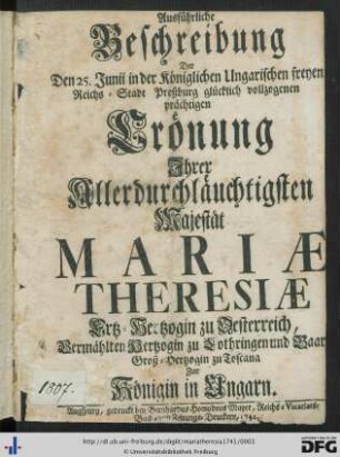 Ausführliche Beschreibung Der Den 25. Junii in der Königlichen Ungarischen freyen Reichs-Stadt Preßburg glücklich vollzogenen prächtigen Krönung Ihrer Allerdurchläuchtigsten Majestät Mariae Theresiae Ertz-Hertzogin zu Oesterreich, Vermählten Hertzogin zu Lothringen und Baar, Groß-Hertzogin zu Toscana Zur Königin in Ungarn