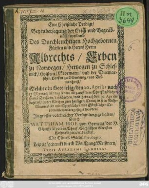 Eine Christliche Predigt/ Bey nidersetzung der Leich und Begräbnüß/ weiland Des ... Herrn Albrechts/ Erben zu Norwegen/ Hertzogen zu Schleswick/ Holstein ... : Welcher in Gott selig/ den 20. Aprilis ... Anno 1613 ... verschieden/ und hernach den 30. Aprilis ... in sein Ruhekämmerlein ... nidergesetzet worden