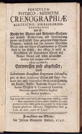 Periculum Physico-Medicum Crenographiæ Bertlicho-Birresborno-Trevirensis : das ist: Kurtze der Natur und Artzeney-Satzungen gemässe Beschreibung und Untersuchung zweyer im Ertzstifft Trier gelegenen Gesundheits-Brunnen, nemlich des Lau warmen Bertlicher Bads, und des kalten Saurbrunnen zu Birresborn in der Eiffell ...