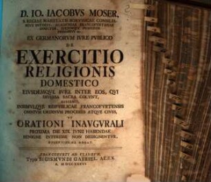 D. Io. Iacobvs Moser, S. Regiae Maiestatis Borvssicae Consiliarivs Intimvs, ... Ex Germanorvm Ivre Pvblico De Exercitio Religionis Domestico Eivsdemqve Ivre Inter Eos, Qvi Diversa Sacra Colvnt : Disserit, Insimvlqve Reipvblicae Francofvrtensis Omnivm Ordinvm Proceres Atqve Cives, Vt Orationi Inavgvrali Proxima Die XIX. Ivnii Habendae Benigne Interesse Non Dedignentvr Decentissime Rogat