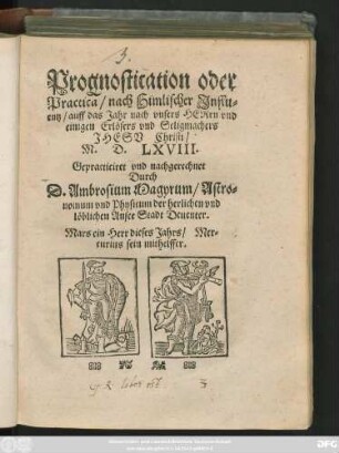 Prognostication oder || Practica/ nach Himlischer Jnflu=||entz/ auff das Jahr ... || M. D. LXVIII.|| Gepracticiret vnd nachgerechnet || Durch || D. Ambrosium Magyrum/ Astro=||nomum vnd Physicum der herlichen vnd || löblichen Ansee Stadt Deuenter.|| ... ||