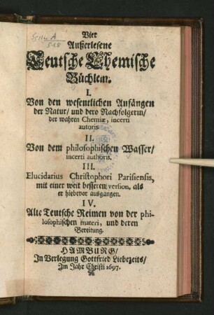 Vier Außerlesene Teutsche Chemische Büchlein : I. Von den wesentlichen Anfängen der Natur/ und dero Nachfolgerin/ der wahren Chemiae, incerti autoris. II. Von dem philosophischen Wasser/ incerti authoris III. Elucidarius Christophori Parisiensis, mit einer weit besseren version, als er hiebevor ausgangen. IV. Alte Teutsche Reimen von der philosophischen materi, und deren Bereitung