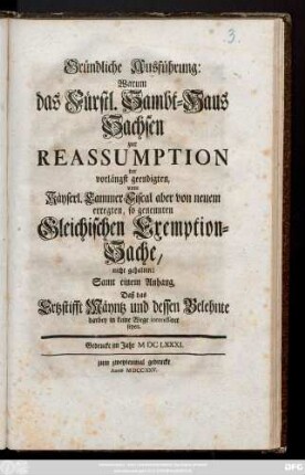 Gründliche Ausführung, Warum das Fürstl. Sambt-Haus Sachsen zur Reassumption der vorlängst geendigten, vom Käyserl. Cammer-Fiscal aber von neuem erregten, so genennten Gleichischen Exemption-Sache, nicht gehalten : Samt einem Anhang, Daß das Ertzstifft Mäyntz und dessen Belehnte darbey in keine Wege interessiret seyen